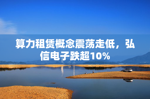 算力租赁概念震荡走低，弘信电子跌超10%