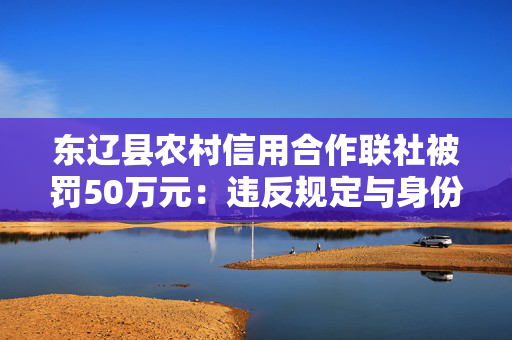 东辽县农村信用合作联社被罚50万元：违反规定与身份不明的客户进行交易