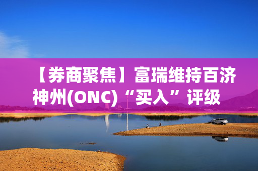 【券商聚焦】富瑞维持百济神州(ONC)“买入”评级 指其去年业绩强劲