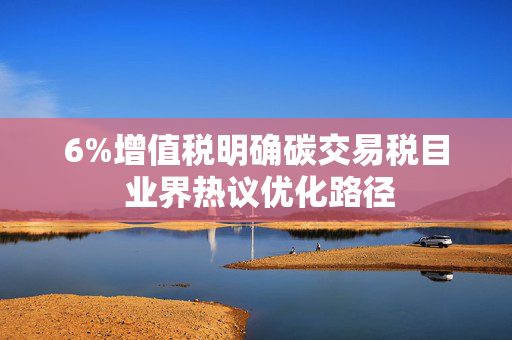 6%增值税明确碳交易税目 业界热议优化路径