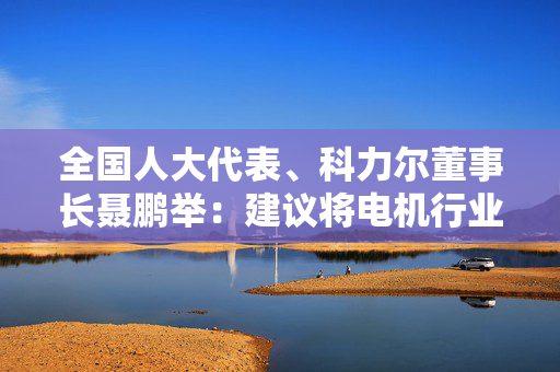 全国人大代表、科力尔董事长聂鹏举：建议将电机行业纳入国家制造业创新中心建设