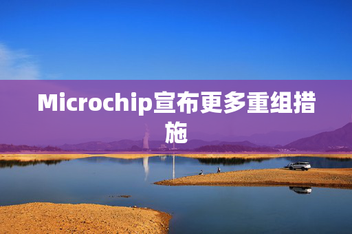 Microchip宣布更多重组措施