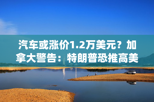 汽车或涨价1.2万美元？加拿大警告：特朗普恐推高美国能源、汽车价格，双方将陷入"双输局面"