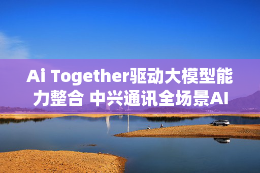 Ai Together驱动大模型能力整合 中兴通讯全场景AI终端亮相MWC2025