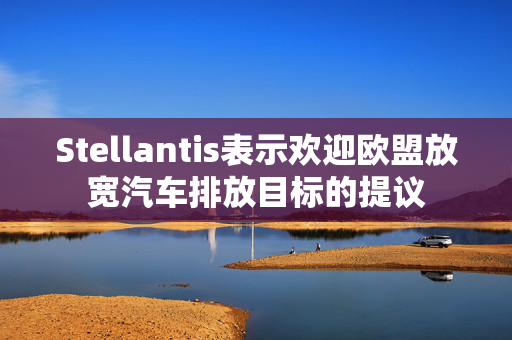 Stellantis表示欢迎欧盟放宽汽车排放目标的提议