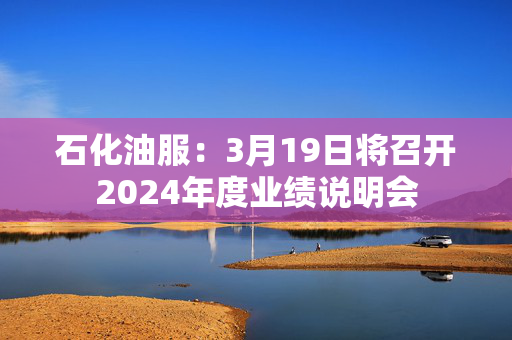 石化油服：3月19日将召开2024年度业绩说明会