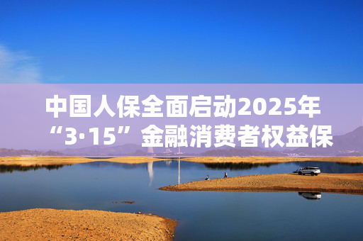 中国人保全面启动2025年“3·15”金融消费者权益保护教育宣传活动