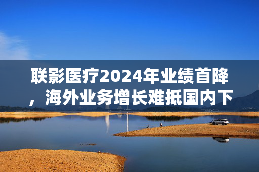 联影医疗2024年业绩首降，海外业务增长难抵国内下滑，应收账款隐忧浮现