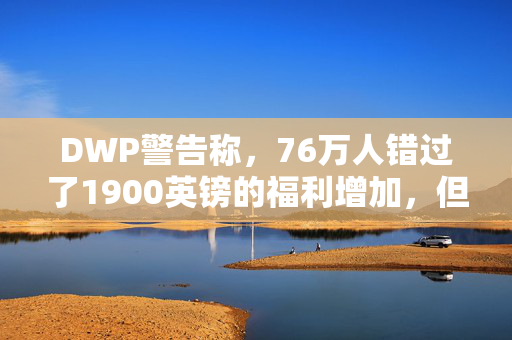 DWP警告称，76万人错过了1900英镑的福利增加，但你现在可以申请了