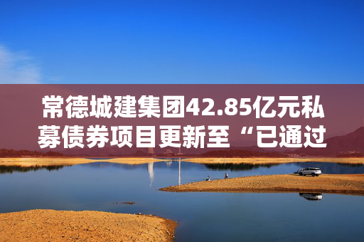 常德城建集团42.85亿元私募债券项目更新至“已通过”