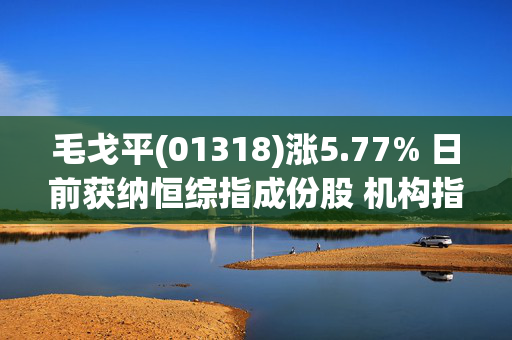 毛戈平(01318)涨5.77% 日前获纳恒综指成份股 机构指其全品类均衡发展且均具备广阔空间