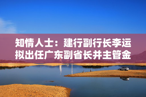 知情人士：建行副行长李运拟出任广东副省长并主管金融