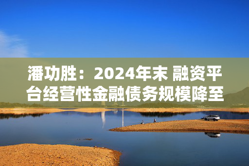 潘功胜：2024年末 融资平台经营性金融债务规模降至14.8万亿