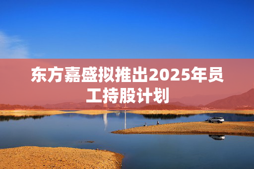 东方嘉盛拟推出2025年员工持股计划