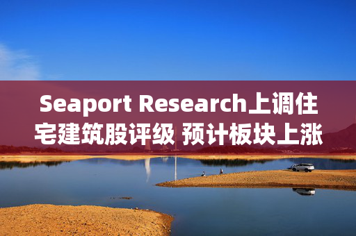 Seaport Research上调住宅建筑股评级 预计板块上涨约27%