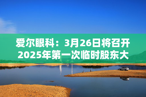 爱尔眼科：3月26日将召开2025年第一次临时股东大会