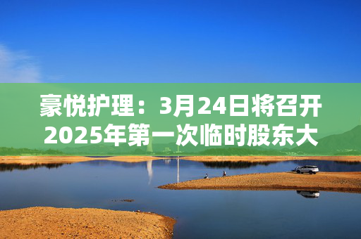 豪悦护理：3月24日将召开2025年第一次临时股东大会