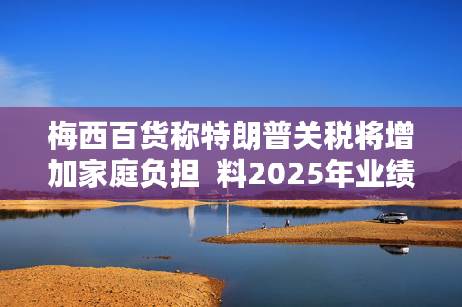 梅西百货称特朗普关税将增加家庭负担  料2025年业绩不及预期