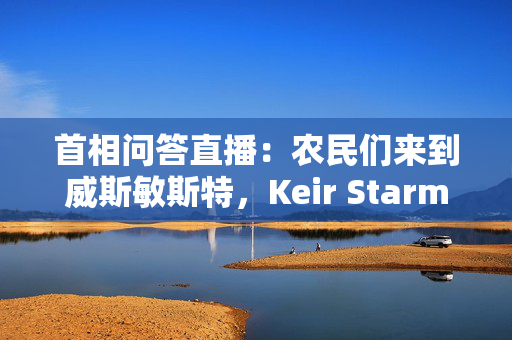 首相问答直播：农民们来到威斯敏斯特，Keir Starmer面对Kemi Badenoch