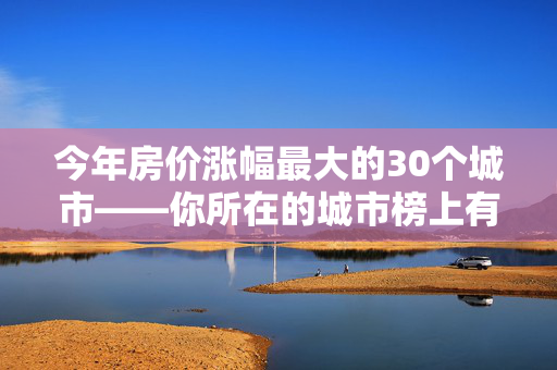 今年房价涨幅最大的30个城市——你所在的城市榜上有名吗？