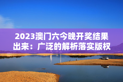 2023澳门六今晚开奖结果出来：广泛的解析落实版权375.APP.52