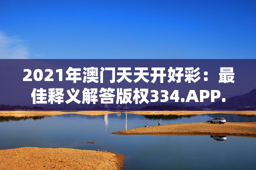 2021年澳门天天开好彩：最佳释义解答版权334.APP.11