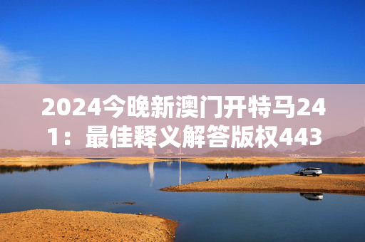 2024今晚新澳门开特马241：最佳释义解答版权443.XM0.68