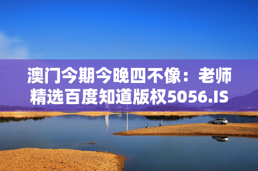 澳门今期今晚四不像：老师精选百度知道版权5056.ISO.1151