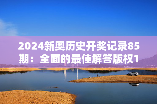 2024新奥历史开奖记录85期：全面的最佳解答版权1037.ISO.204