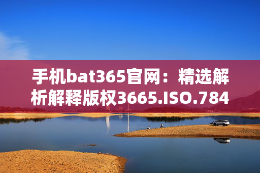 手机bat365官网：精选解析解释版权3665.ISO.784