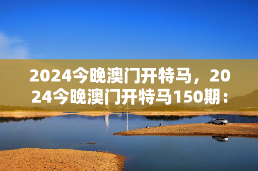 2024今晚澳门开特马，2024今晚澳门开特马150期：解读分析版权367.APP.44