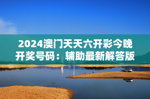 2024澳门天天六开彩今晚开奖号码：辅助最新解答版权1437.3D.A286