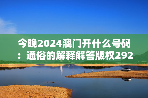 今晚2024澳门开什么号码：通俗的解释解答版权2920.A35