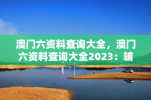 澳门六资料查询大全，澳门六资料查询大全2023：辅助解析落实版权1534.3D.A383