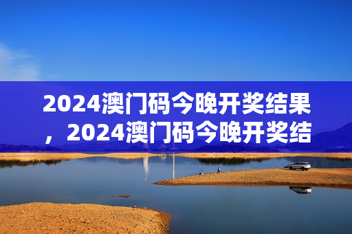 2024澳门码今晚开奖结果，2024澳门码今晚开奖结果数据结果：优化新业解释落实态新版权623.DHA.39