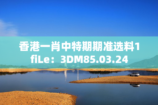 香港一肖中特期期准选料1fiLe：3DM85.03.24