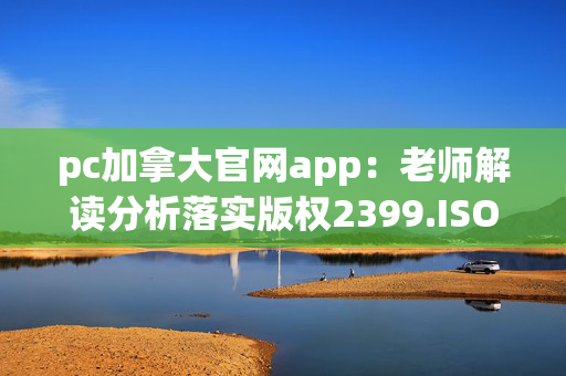 pc加拿大官网app：老师解读分析落实版权2399.ISO.542