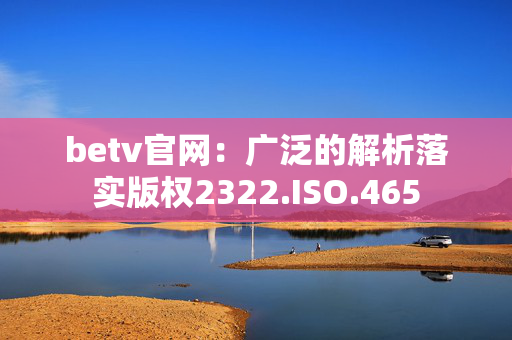 betv官网：广泛的解析落实版权2322.ISO.465