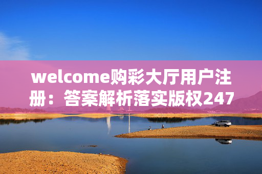 welcome购彩大厅用户注册：答案解析落实版权2472.ISO.615