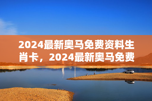 2024最新奥马免费资料生肖卡，2024最新奥马免费资料生肖卡92期图库：最经典的解释落实版权534.CC.22