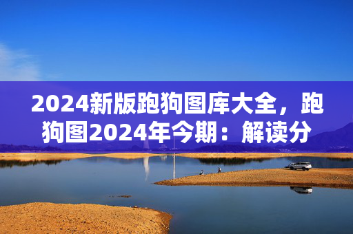 2024新版跑狗图库大全，跑狗图2024年今期：解读分析版权533.CC.21