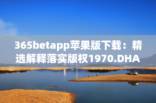 365betapp苹果版下载：精选解释落实版权1970.DHA.120