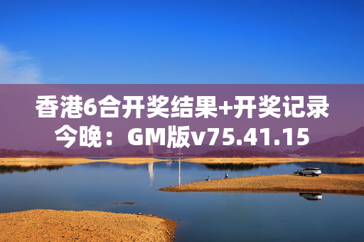 香港6合开奖结果+开奖记录今晚：GM版v75.41.15