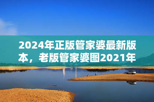 2024年正版管家婆最新版本，老版管家婆图2021年：全面的最新解答版权413.XM0.38