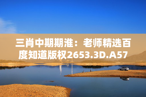 三肖中期期淮：老师精选百度知道版权2653.3D.A571