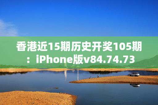 香港近15期历史开奖105期：iPhone版v84.74.73