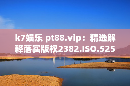 k7娱乐 pt88.vip：精选解释落实版权2382.ISO.525