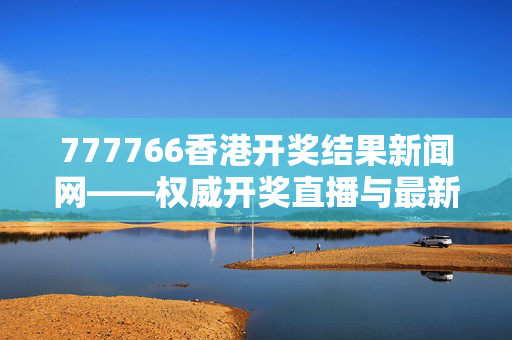 777766香港开奖结果新闻网——权威开奖直播与最新资讯的首选平台：老师精选解释落实版权801.V1.46