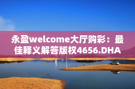 永盈welcome大厅购彩：最佳释义解答版权4656.DHA.274