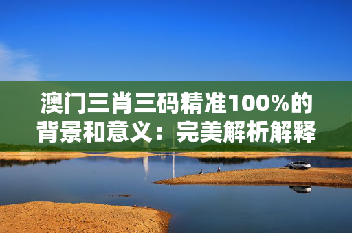 澳门三肖三码精准100%的背景和意义：完美解析解释落实版权4970.ISO.1065